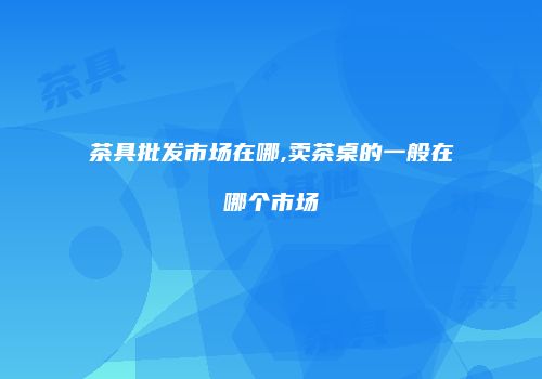 茶具批发市场在哪,卖茶桌的一般在哪个市场