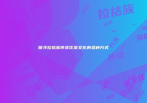 探寻拉祜族传统饮茶文化的多种方式