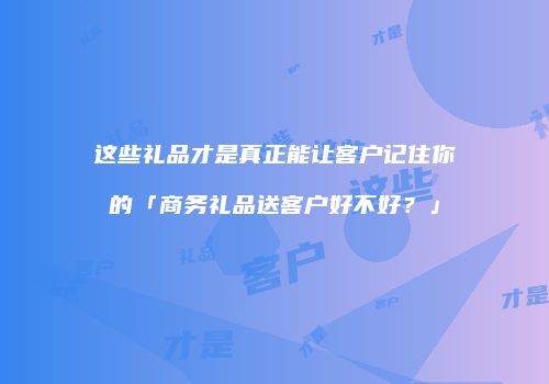 这些礼品才是真正能让客户记住你的「商务礼品送客户好不好？」