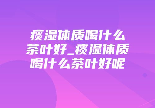 痰湿体质喝什么茶叶好_痰湿体质喝什么茶叶好呢