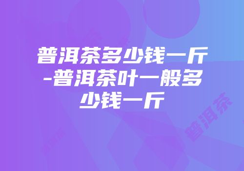 普洱茶多少钱一斤-普洱茶叶一般多少钱一斤