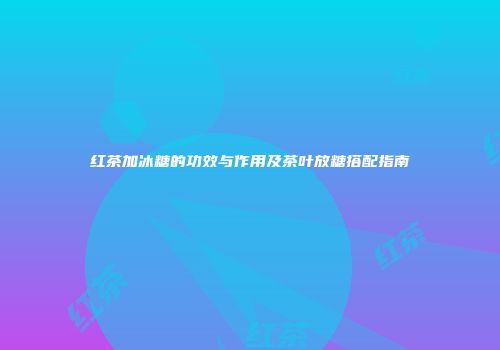 红茶加冰糖的功效与作用及茶叶放糖搭配指南