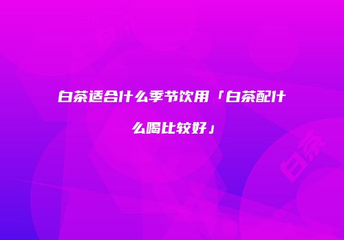 白茶适合什么季节饮用「白茶配什么喝比较好」