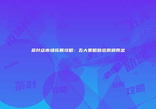 茶叶店市场拓展攻略：五大策略助您脱颖而出