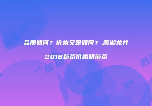 品质如何？价格又是如何？,西湖龙井2018新茶价格明前茶