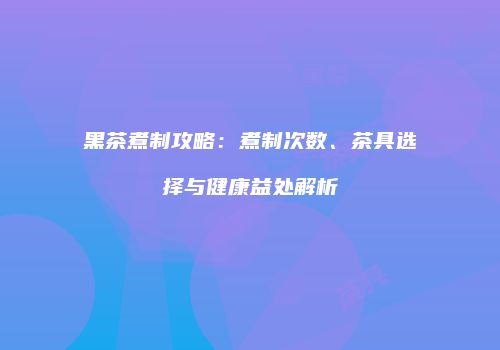 黑茶煮制攻略：煮制次数、茶具选择与健康益处解析