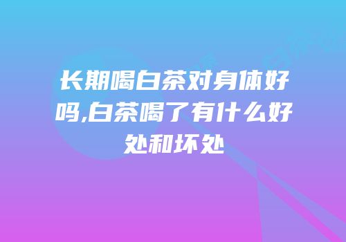 长期喝白茶对身体好吗,白茶喝了有什么好处和坏处