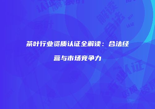 茶叶行业资质认证全解读：合法经营与市场竞争力