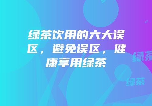 绿茶饮用的六大误区，避免误区，健康享用绿茶