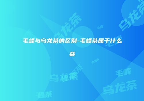 毛峰与乌龙茶的区别-毛峰茶属于什么茶