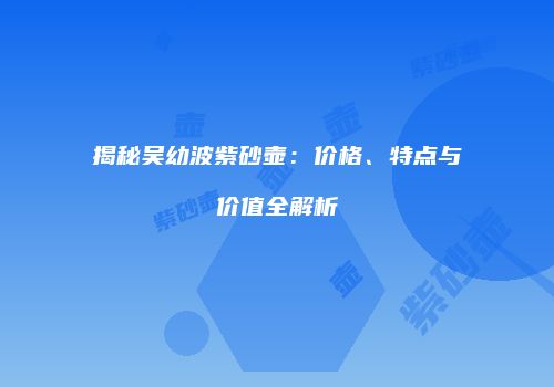 揭秘吴幼波紫砂壶：价格、特点与价值全解析