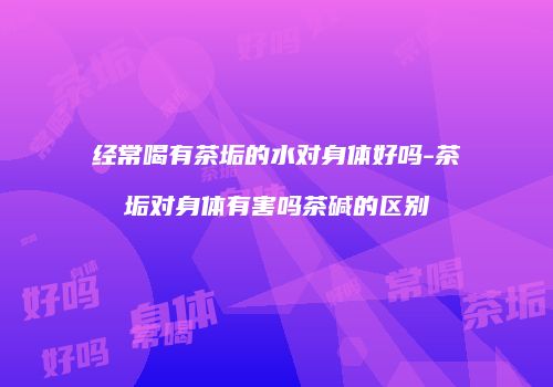 经常喝有茶垢的水对身体好吗-茶垢对身体有害吗茶碱的区别