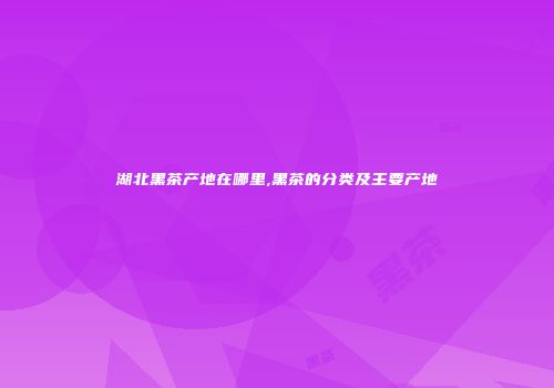 湖北黑茶产地在哪里,黑茶的分类及主要产地