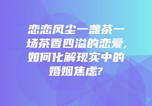恋恋风尘一盏茶一场茶香四溢的恋爱,如何化解现实中的婚姻焦虑?