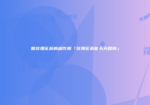 喝玫瑰花茶的副作用「玫瑰花茶能天天喝吗」