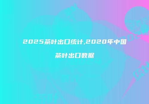 2025茶叶出口统计,2020年中国茶叶出口数据
