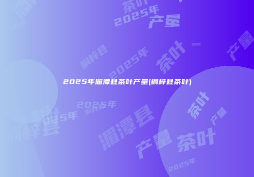 2025年湄潭县茶叶产量(桐梓县茶叶)