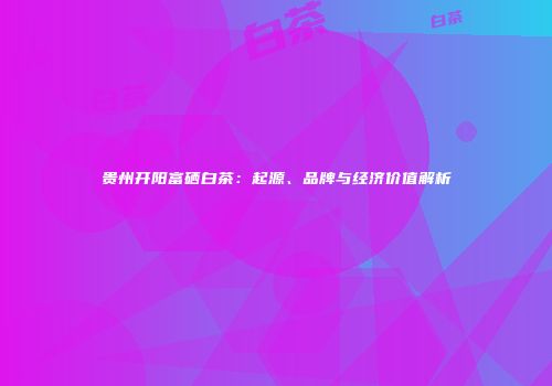 贵州开阳富硒白茶：起源、品牌与经济价值解析