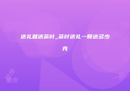 送礼就送茶叶_茶叶送礼一般送多少克