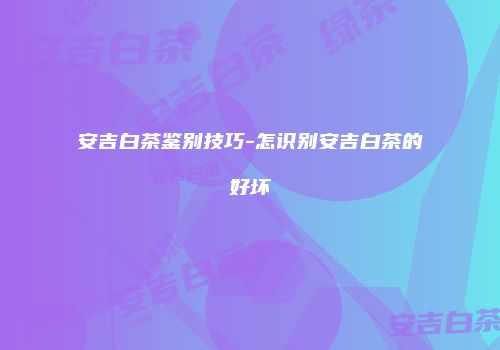 安吉白茶鉴别技巧-怎识别安吉白茶的好坏