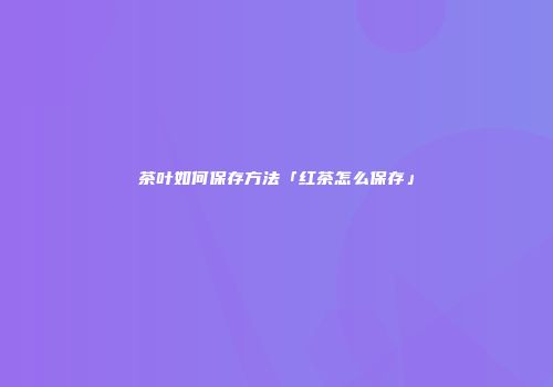 茶叶如何保存方法「红茶怎么保存」