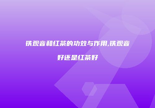 铁观音和红茶的功效与作用,铁观音好还是红茶好