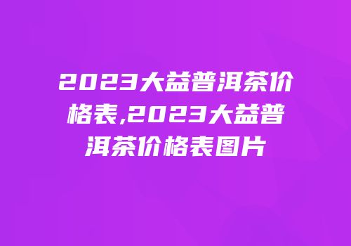 2023大益普洱茶价格表,2023大益普洱茶价格表图片