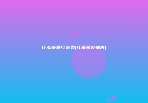 什么茶是红茶类(红茶茶叶销售)