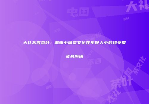 大礼不言茶叶：解析中国茶文化在年轻人中的接受度及其原因