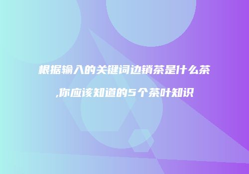 根据输入的关键词边销茶是什么茶,你应该知道的5个茶叶知识