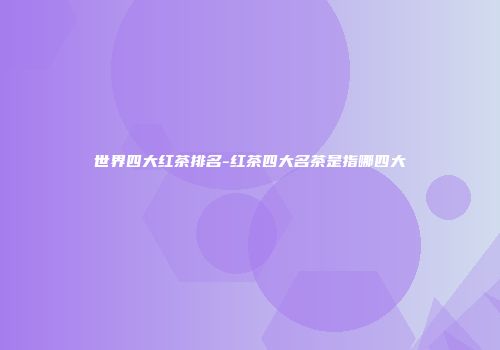 世界四大红茶排名-红茶四大名茶是指哪四大