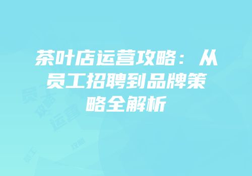 茶叶店运营攻略：从员工招聘到品牌策略全解析