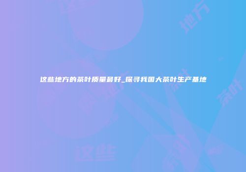 这些地方的茶叶质量最好_探寻我国大茶叶生产基地