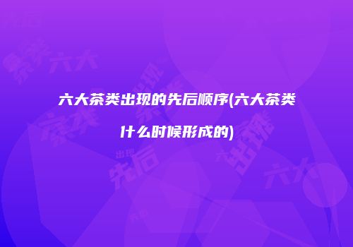 六大茶类出现的先后顺序(六大茶类什么时候形成的)