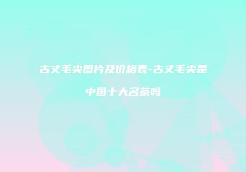 古丈毛尖图片及价格表-古丈毛尖是中国十大名茶吗