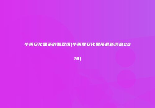 华莱安化黑茶的翡翠级(华莱健安化黑茶最新消息2019)