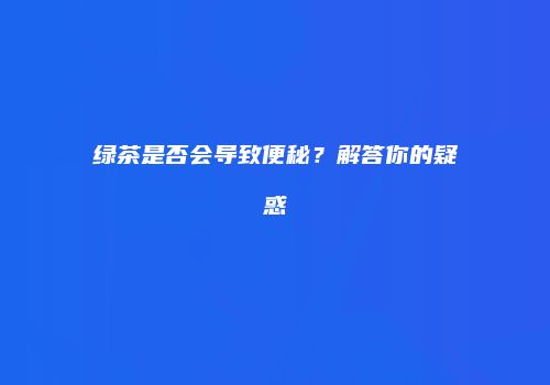 绿茶是否会导致便秘？解答你的疑惑