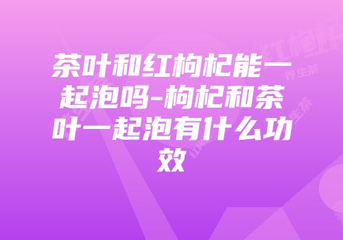 茶叶和红枸杞能一起泡吗-枸杞和茶叶一起泡有什么功效