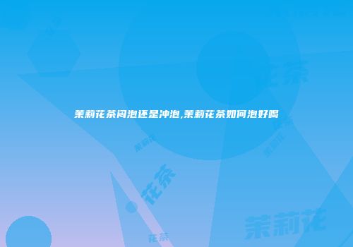 茉莉花茶闷泡还是冲泡,茉莉花茶如何泡好喝