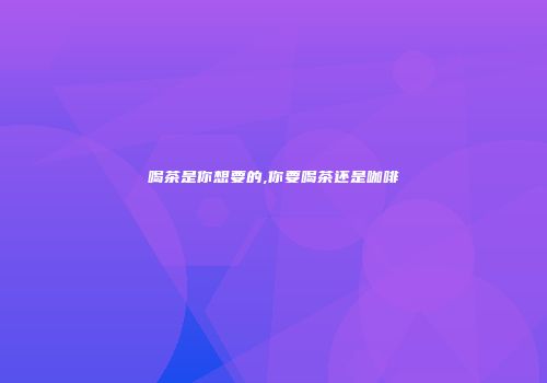 喝茶是你想要的,你要喝茶还是咖啡
