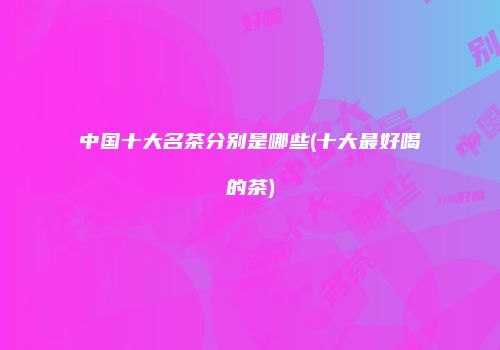 中国十大名茶分别是哪些(十大最好喝的茶)