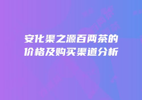 安化渠之源百两茶的价格及购买渠道分析