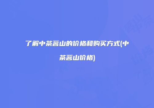 了解中茶茗山的价格和购买方式(中茶茗山价格)