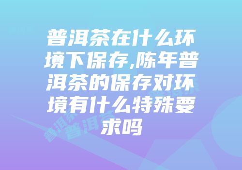 普洱茶在什么环境下保存,陈年普洱茶的保存对环境有什么特殊要求吗
