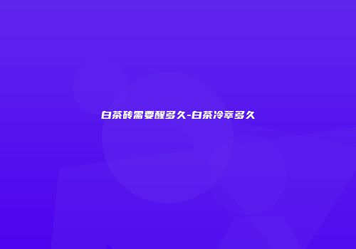 白茶砖需要醒多久-白茶冷萃多久