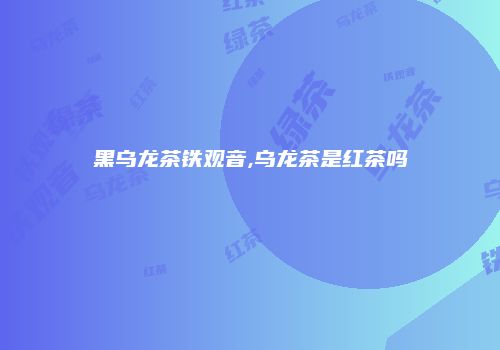 黑乌龙茶铁观音,乌龙茶是红茶吗