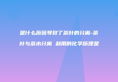 是什么原因导致了茶叶的分离-茶叶与茶水分离 利用的化学原理是