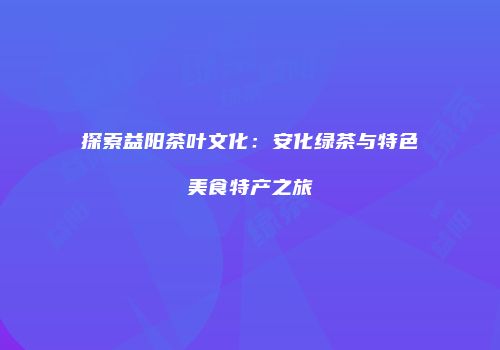 探索益阳茶叶文化：安化绿茶与特色美食特产之旅