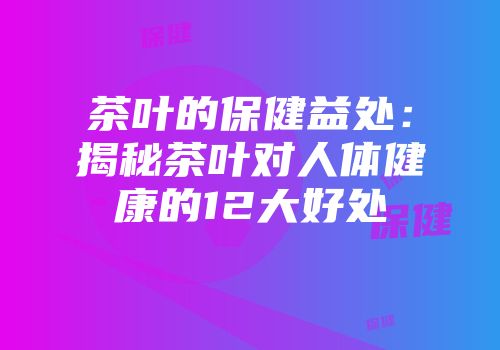 茶叶的保健益处：揭秘茶叶对人体健康的12大好处