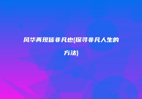 风华再现皆非凡也(探寻非凡人生的方法)